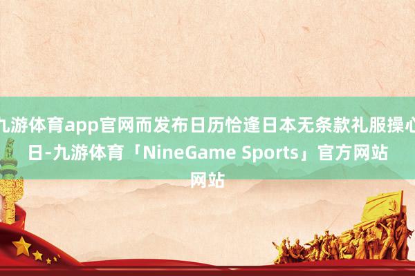 九游体育app官网而发布日历恰逢日本无条款礼服操心日-九游体育「NineGame Sports」官方网站