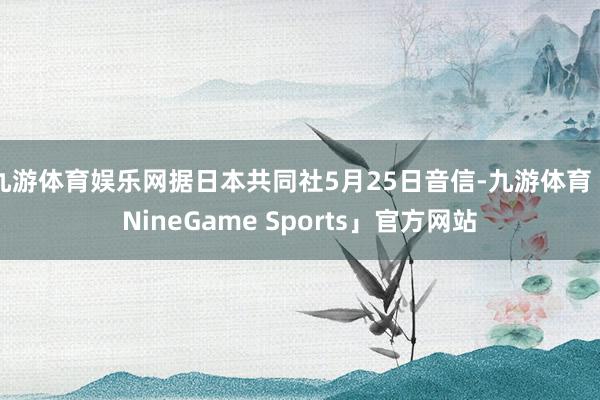 九游体育娱乐网据日本共同社5月25日音信-九游体育「NineGame Sports」官方网站