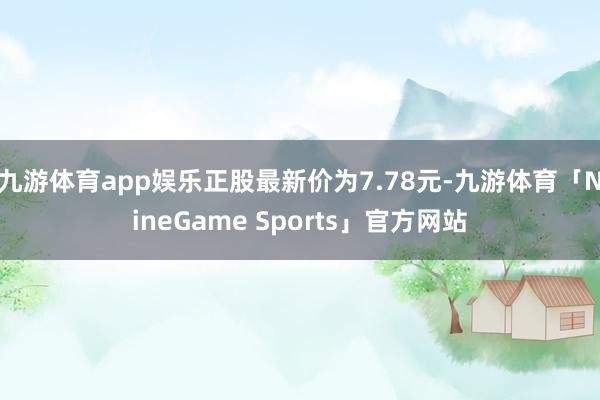 九游体育app娱乐正股最新价为7.78元-九游体育「NineGame Sports」官方网站
