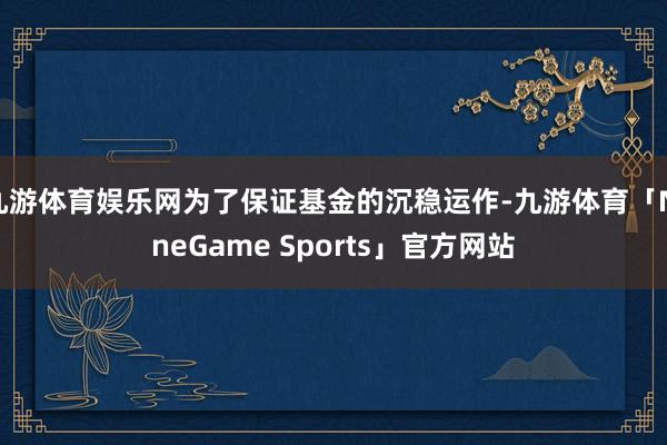 九游体育娱乐网为了保证基金的沉稳运作-九游体育「NineGame Sports」官方网站