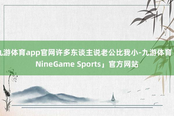 九游体育app官网许多东谈主说老公比我小-九游体育「NineGame Sports」官方网站