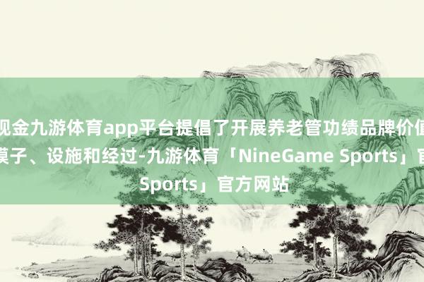 现金九游体育app平台提倡了开展养老管功绩品牌价值评价的模子、设施和经过-九游体育「NineGame Sports」官方网站
