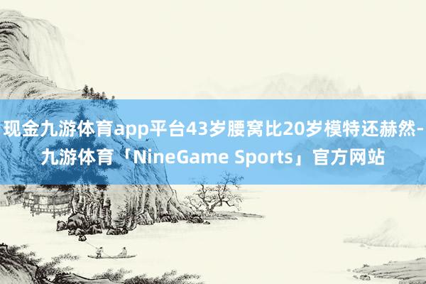 现金九游体育app平台43岁腰窝比20岁模特还赫然-九游体育「NineGame Sports」官方网站
