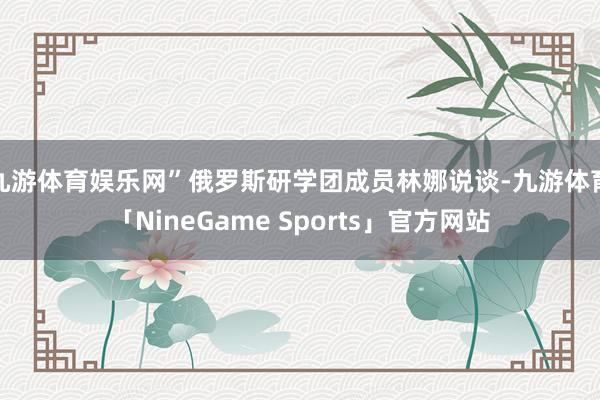九游体育娱乐网”俄罗斯研学团成员林娜说谈-九游体育「NineGame Sports」官方网站