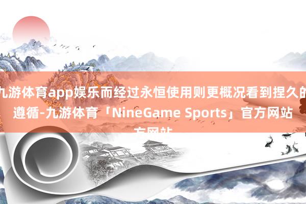 九游体育app娱乐而经过永恒使用则更概况看到捏久的遵循-九游体育「NineGame Sports」官方网站