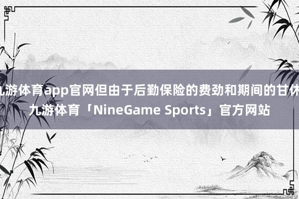 九游体育app官网但由于后勤保险的费劲和期间的甘休-九游体育「NineGame Sports」官方网站