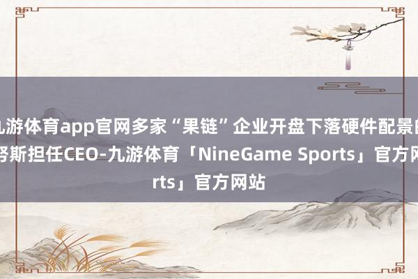 九游体育app官网多家“果链”企业开盘下落硬件配景的特努斯担任CEO-九游体育「NineGame Sports」官方网站