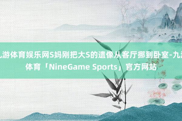 九游体育娱乐网S妈刚把大S的遗像从客厅挪到卧室-九游体育「NineGame Sports」官方网站