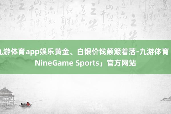 九游体育app娱乐黄金、白银价钱颠簸着落-九游体育「NineGame Sports」官方网站