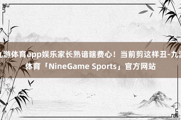 九游体育app娱乐家长熟谙瞎费心！当前剪这样丑-九游体育「NineGame Sports」官方网站