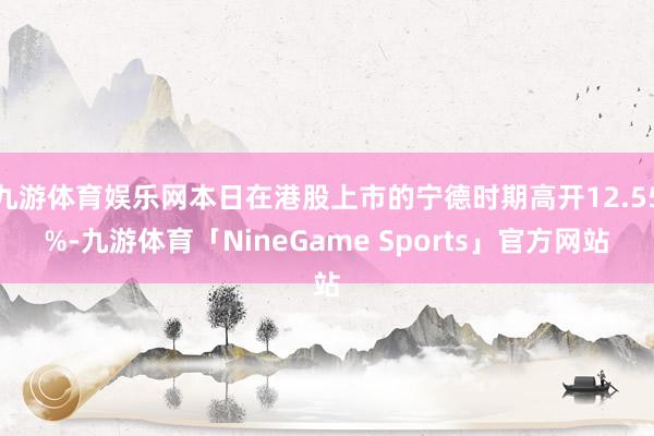 九游体育娱乐网本日在港股上市的宁德时期高开12.55%-九游体育「NineGame Sports」官方网站