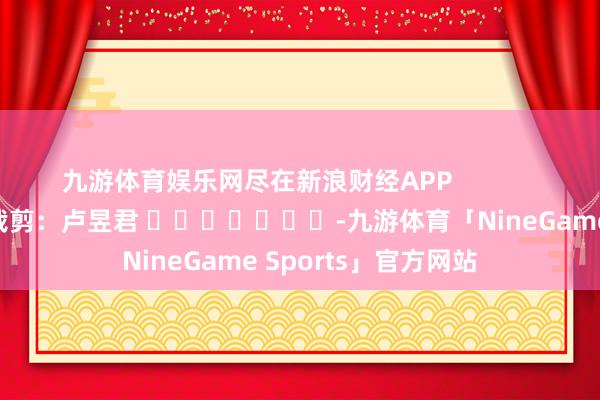 九游体育娱乐网尽在新浪财经APP            						遭殃裁剪：卢昱君 							-九游体育「NineGame Sports」官方网站