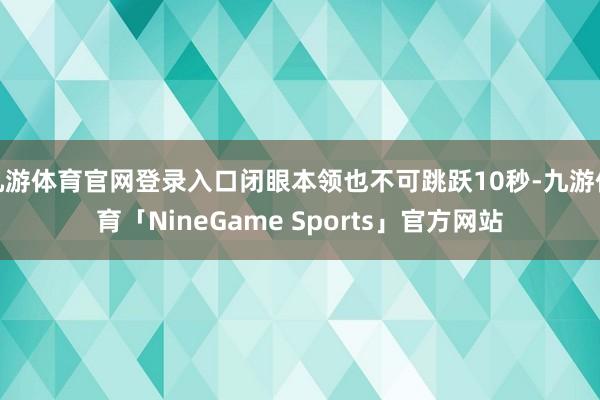 九游体育官网登录入口闭眼本领也不可跳跃10秒-九游体育「NineGame Sports」官方网站