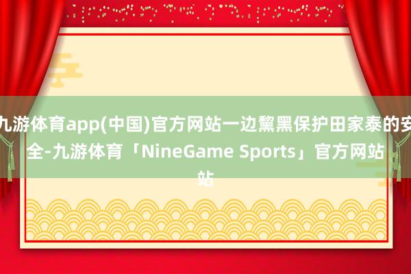九游体育app(中国)官方网站一边黧黑保护田家泰的安全-九游体育「NineGame Sports」官方网站