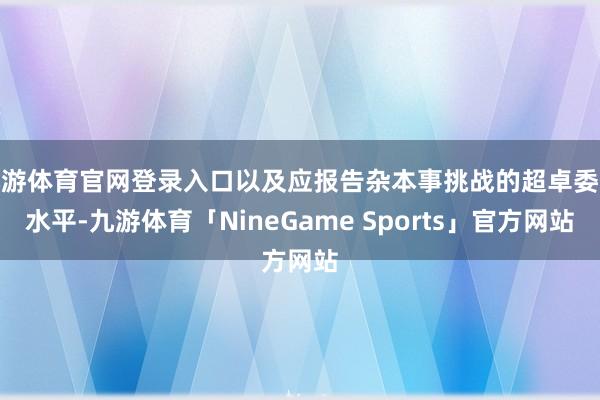 九游体育官网登录入口以及应报告杂本事挑战的超卓委派水平-九游体育「NineGame Sports」官方网站