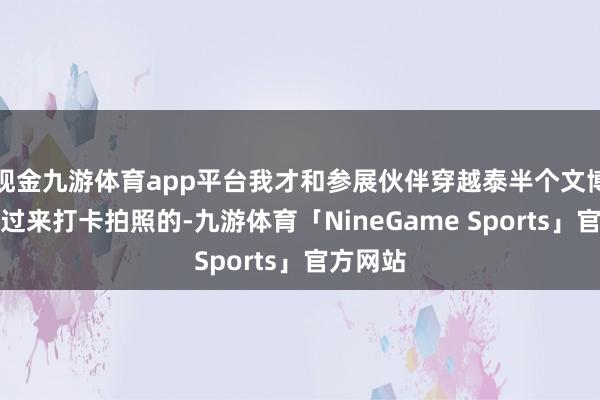 现金九游体育app平台我才和参展伙伴穿越泰半个文博会场馆过来打卡拍照的-九游体育「NineGame Sports」官方网站