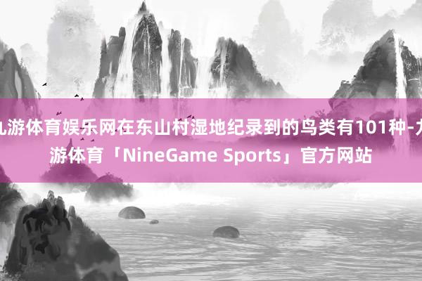 九游体育娱乐网在东山村湿地纪录到的鸟类有101种-九游体育「NineGame Sports」官方网站