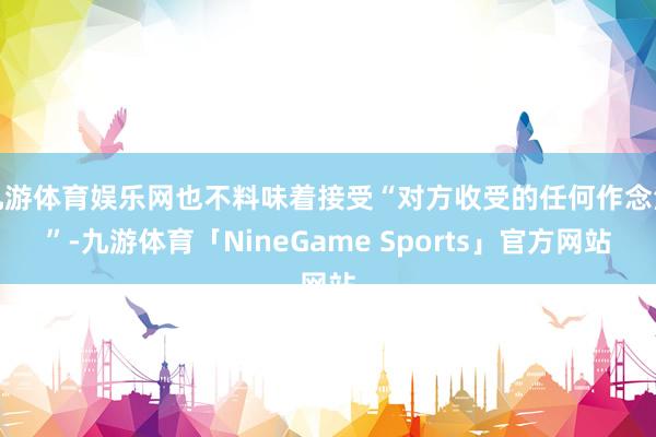 九游体育娱乐网也不料味着接受“对方收受的任何作念法”-九游体育「NineGame Sports」官方网站