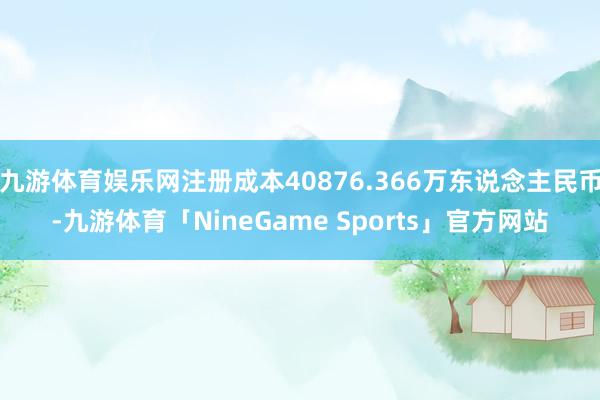 九游体育娱乐网注册成本40876.366万东说念主民币-九游体育「NineGame Sports」官方网站