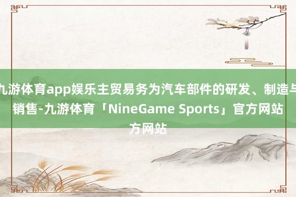 九游体育app娱乐主贸易务为汽车部件的研发、制造与销售-九游体育「NineGame Sports」官方网站