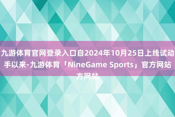 九游体育官网登录入口自2024年10月25日上线试动手以来-九游体育「NineGame Sports」官方网站