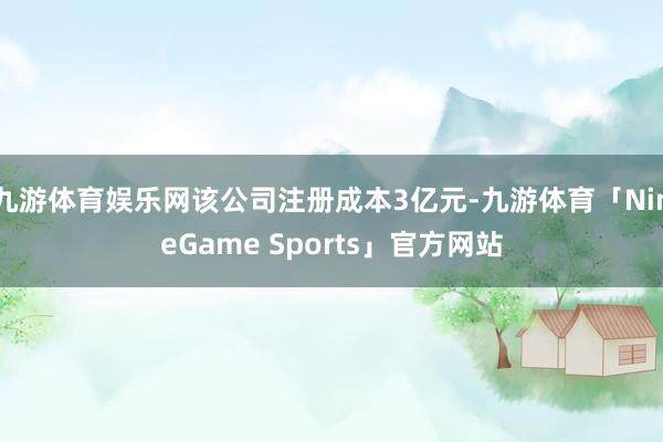 九游体育娱乐网该公司注册成本3亿元-九游体育「NineGame Sports」官方网站