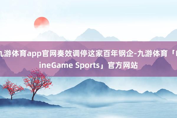 九游体育app官网奏效调停这家百年钢企-九游体育「NineGame Sports」官方网站