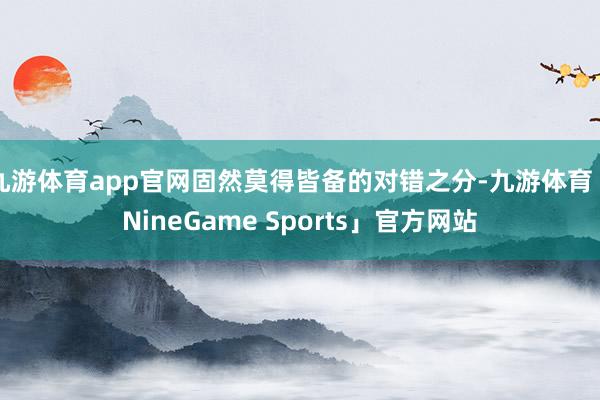 九游体育app官网固然莫得皆备的对错之分-九游体育「NineGame Sports」官方网站