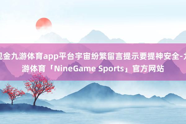 现金九游体育app平台宇宙纷繁留言提示要提神安全-九游体育「NineGame Sports」官方网站
