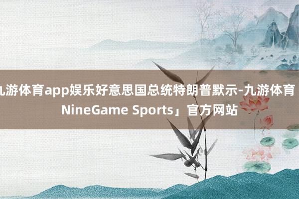 九游体育app娱乐好意思国总统特朗普默示-九游体育「NineGame Sports」官方网站