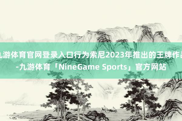九游体育官网登录入口行为索尼2023年推出的王牌作品-九游体育「NineGame Sports」官方网站