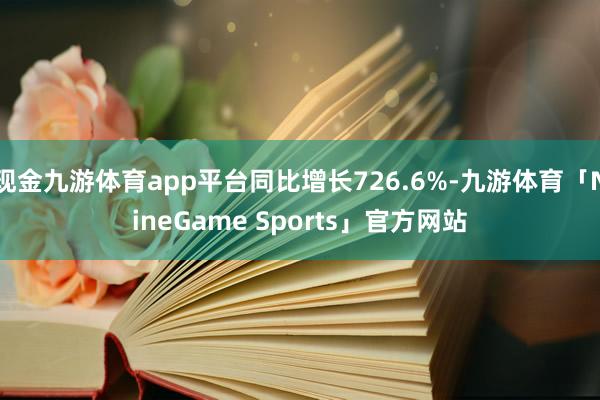 现金九游体育app平台同比增长726.6%-九游体育「NineGame Sports」官方网站