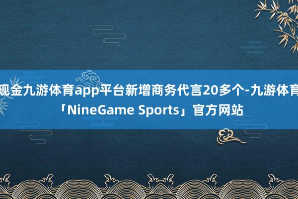 现金九游体育app平台新增商务代言20多个-九游体育「NineGame Sports」官方网站