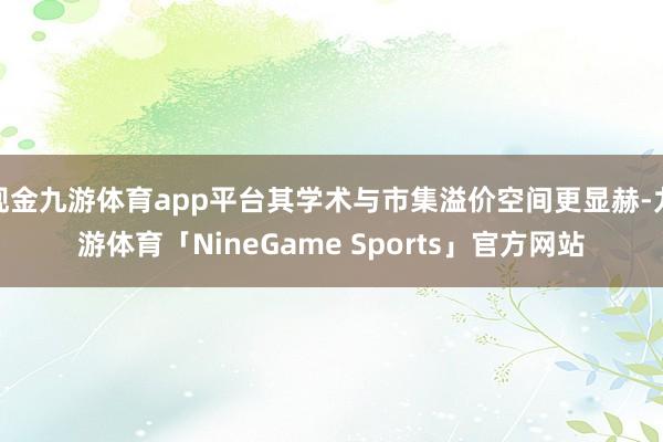 现金九游体育app平台其学术与市集溢价空间更显赫-九游体育「NineGame Sports」官方网站