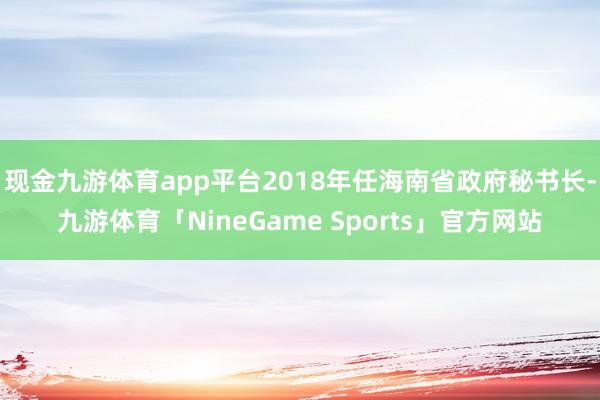 现金九游体育app平台2018年任海南省政府秘书长-九游体育「NineGame Sports」官方网站