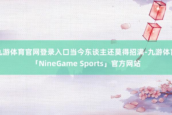 九游体育官网登录入口当今东谈主还莫得招满-九游体育「NineGame Sports」官方网站
