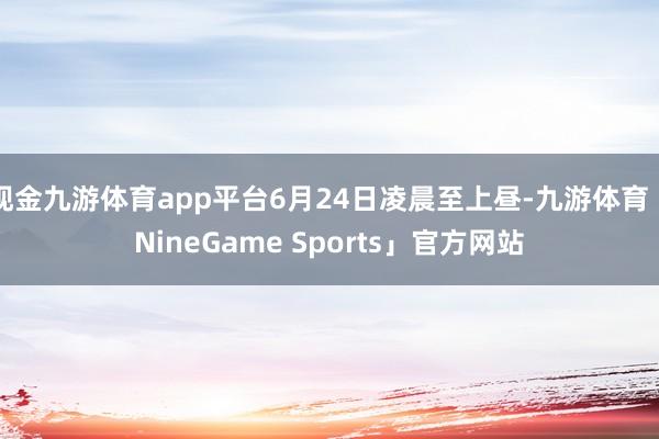 现金九游体育app平台6月24日凌晨至上昼-九游体育「NineGame Sports」官方网站