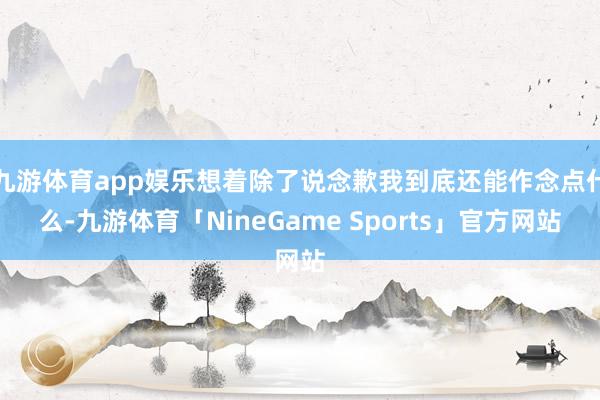 九游体育app娱乐想着除了说念歉我到底还能作念点什么-九游体育「NineGame Sports」官方网站