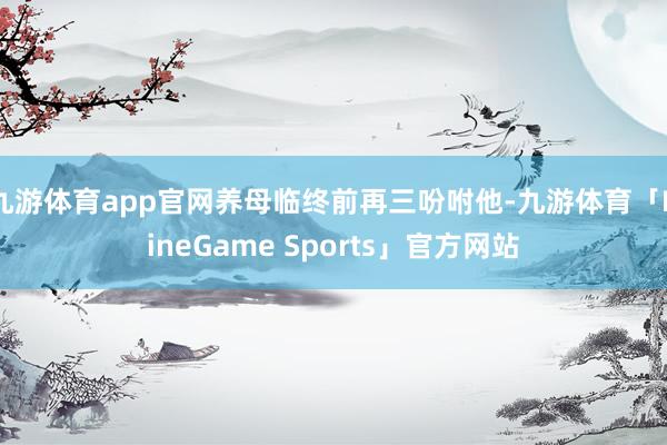 九游体育app官网养母临终前再三吩咐他-九游体育「NineGame Sports」官方网站