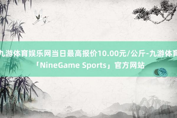 九游体育娱乐网当日最高报价10.00元/公斤-九游体育「NineGame Sports」官方网站