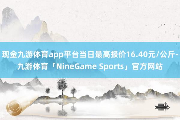 现金九游体育app平台当日最高报价16.40元/公斤-九游体育「NineGame Sports」官方网站