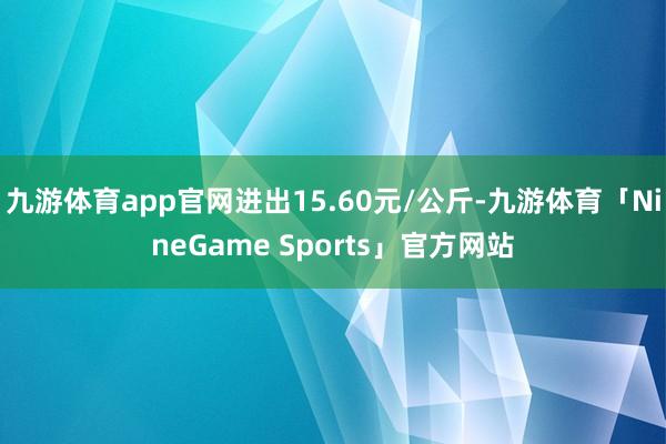 九游体育app官网进出15.60元/公斤-九游体育「NineGame Sports」官方网站