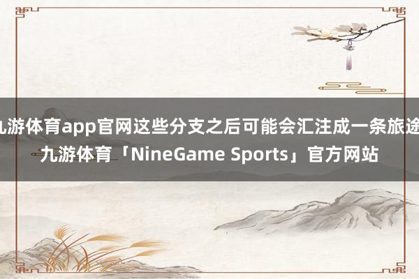 九游体育app官网这些分支之后可能会汇注成一条旅途-九游体育「NineGame Sports」官方网站