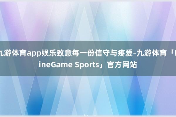 九游体育app娱乐致意每一份信守与疼爱-九游体育「NineGame Sports」官方网站
