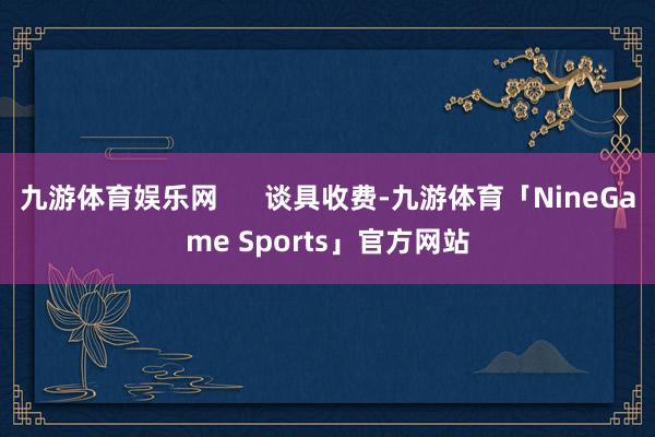 九游体育娱乐网      谈具收费-九游体育「NineGame Sports」官方网站