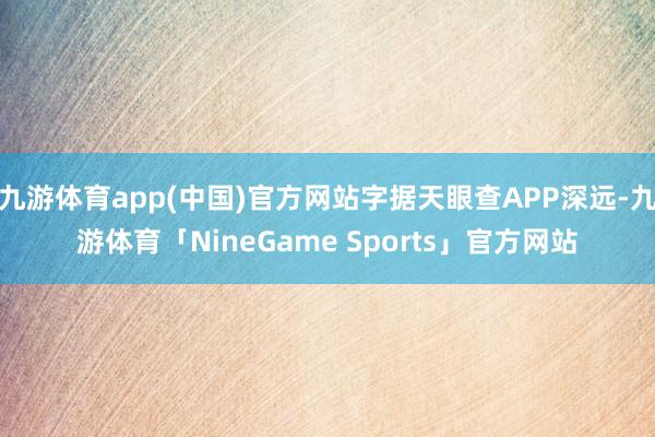 九游体育app(中国)官方网站字据天眼查APP深远-九游体育「NineGame Sports」官方网站