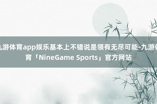 九游体育app娱乐基本上不错说是领有无尽可能-九游体育「NineGame Sports」官方网站