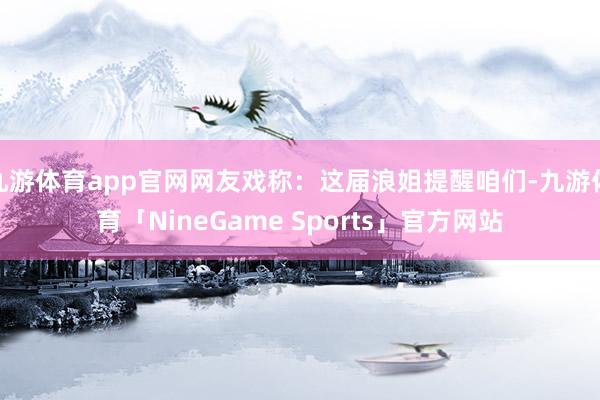 九游体育app官网网友戏称：这届浪姐提醒咱们-九游体育「NineGame Sports」官方网站