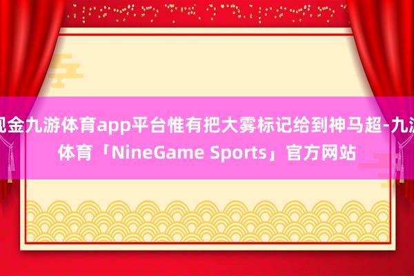 现金九游体育app平台惟有把大雾标记给到神马超-九游体育「NineGame Sports」官方网站