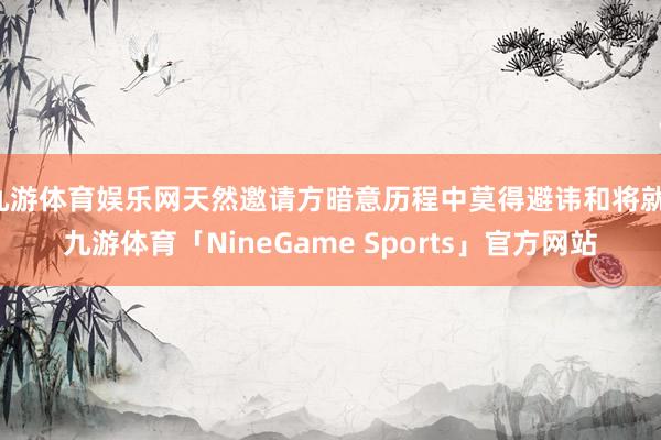 九游体育娱乐网天然邀请方暗意历程中莫得避讳和将就-九游体育「NineGame Sports」官方网站